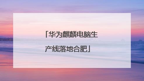 华为麒麟电脑生产线落地合肥