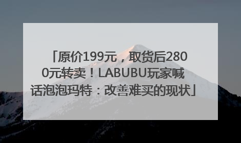 原价199元，取货后2800元转卖！LABUBU玩家喊话泡泡玛特：改善难买的现状