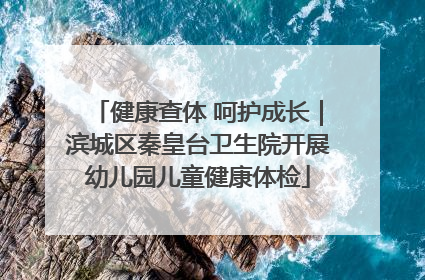 健康查体 呵护成长｜滨城区秦皇台卫生院开展幼儿园儿童健康体检