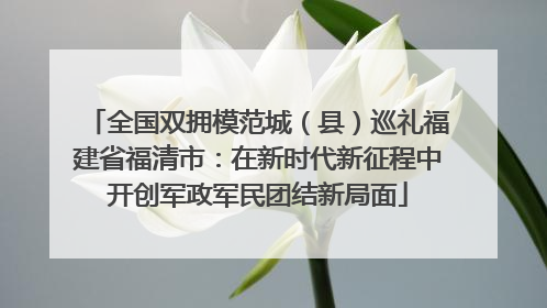 全国双拥模范城（县）巡礼福建省福清市：在新时代新征程中开创军政军民团结新局面