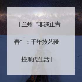 兰州“非遗正青春”：千年技艺碰撞现代生活