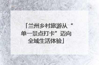 兰州乡村旅游从“单一景点打卡”迈向全域生活体验
