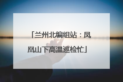 兰州北编组站：凤凰山下高温巡检忙