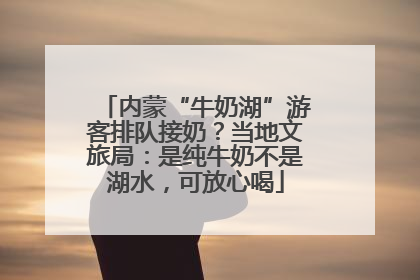内蒙“牛奶湖”游客排队接奶？当地文旅局：是纯牛奶不是湖水，可放心喝