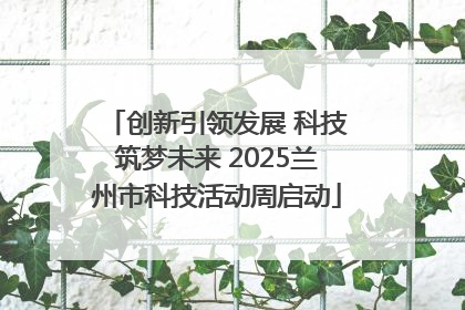 创新引领发展 科技筑梦未来 2025兰州市科技活动周启动