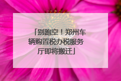 别跑空！郑州车辆购置税办税服务厅即将搬迁