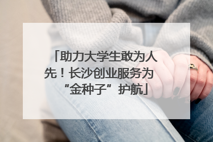 助力大学生敢为人先！长沙创业服务为“金种子”护航