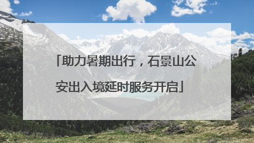 助力暑期出行，石景山公安出入境延时服务开启