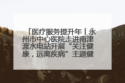 医疗服务提升年丨永州市中心医院走进南津渡水电站开展“关注健康，远离疾病”主题健康促进活动