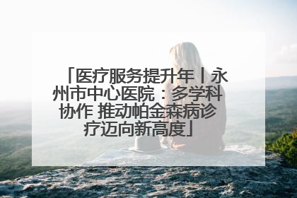 医疗服务提升年丨永州市中心医院：多学科协作 推动帕金森病诊疗迈向新高度