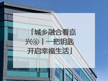 城乡融合看嘉兴⑥丨一把钥匙开启幸福生活