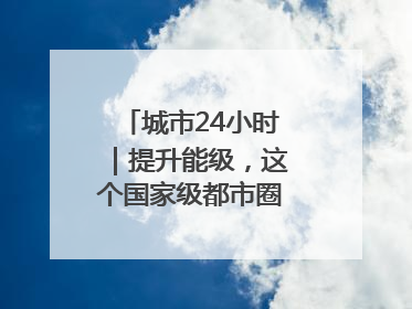 城市24小时｜提升能级，这个国家级都市圈“划重点”