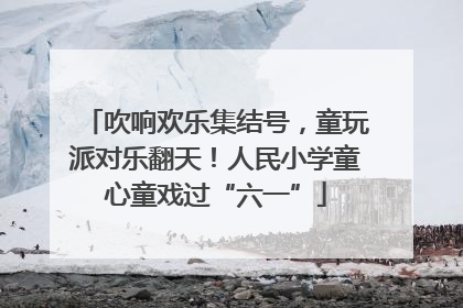 吹响欢乐集结号，童玩派对乐翻天！人民小学童心童戏过“六一”