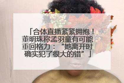 合体直播紧紧拥抱！董明珠称孟羽童有可能重回格力：“她离开时确实犯了很大的错”
