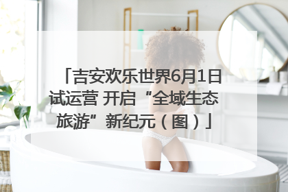 吉安欢乐世界6月1日试运营 开启“全域生态旅游”新纪元（图）