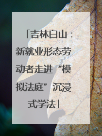 吉林白山：新就业形态劳动者走进“模拟法庭”沉浸式学法