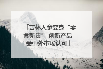 吉林人参变身“零食新贵” 创新产品受中外市场认可