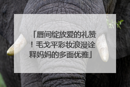 唇间绽放爱的礼赞！毛戈平彩妆浪漫诠释妈妈的多面优雅