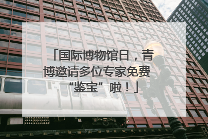 国际博物馆日，青博邀请多位专家免费“鉴宝”啦！