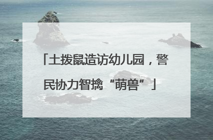 土拨鼠造访幼儿园，警民协力智擒“萌兽”