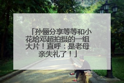 孙俪分享等等和小花给邓超拍摄的一组大片！直呼：是老母亲失礼了！