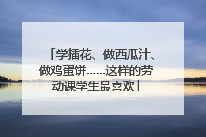 学插花、做西瓜汁、做鸡蛋饼……这样的劳动课学生最喜欢