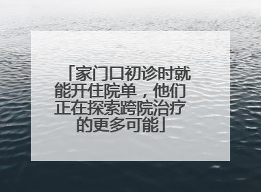 家门口初诊时就能开住院单，他们正在探索跨院治疗的更多可能