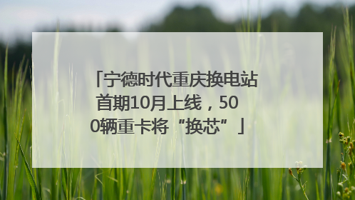 宁德时代重庆换电站首期10月上线，500辆重卡将“换芯”