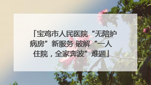 宝鸡市人民医院“无陪护病房”新服务 破解“一人住院，全家奔波”难题