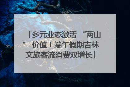 多元业态激活 “两山” 价值！端午假期吉林文旅客流消费双增长