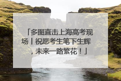 多图直击上海高考现场丨祝愿考生笔下生辉，未来一路繁花！