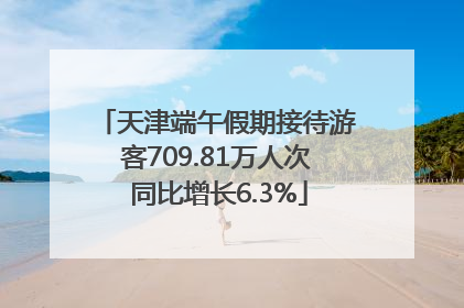 天津端午假期接待游客709.81万人次 同比增长6.3%