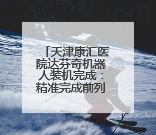 天津康汇医院达芬奇机器人装机完成：精准完成前列腺癌根治术等复杂手术！