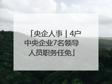央企人事｜4户中央企业7名领导人员职务任免