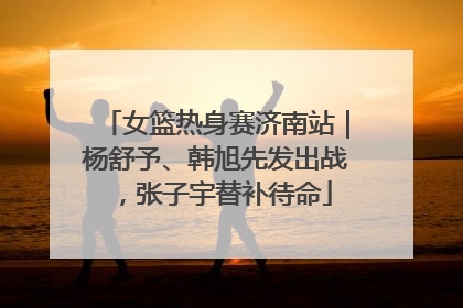 女篮热身赛济南站｜杨舒予、韩旭先发出战，张子宇替补待命