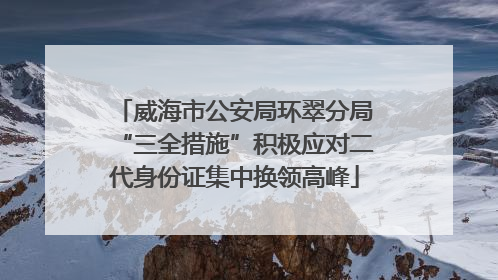 威海市公安局环翠分局“三全措施”积极应对二代身份证集中换领高峰