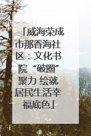威海荣成市那香海社区：文化书院“破圈”聚力 绘就居民生活幸福底色