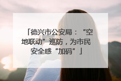 德兴市公安局：“空地联动”巡防，为市民安全感“加码”