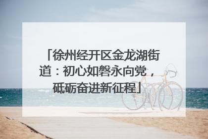 徐州经开区金龙湖街道：初心如磐永向党，砥砺奋进新征程