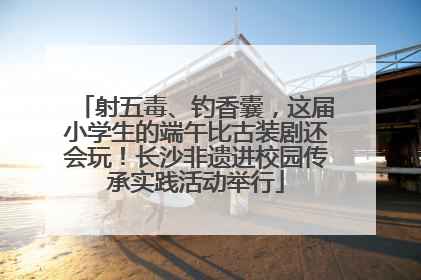 射五毒、钓香囊，这届小学生的端午比古装剧还会玩！长沙非遗进校园传承实践活动举行
