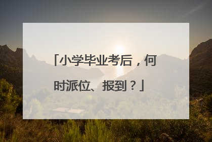小学毕业考后，何时派位、报到？