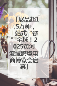展品超1.5万种，一站式“链”全球！2025黄河流域跨境电商博览会启幕