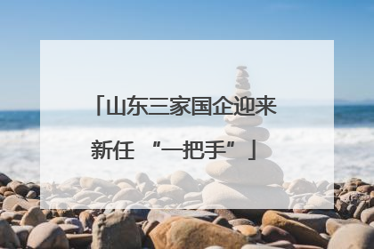 山东三家国企迎来新任 “一把手”