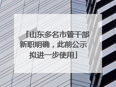 山东多名市管干部新职明确，此前公示拟进一步使用