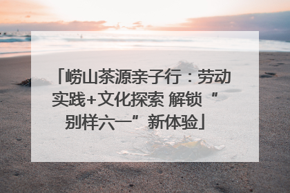 崂山茶源亲子行：劳动实践+文化探索 解锁“别样六一”新体验