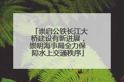 崇启公铁长江大桥建设有新进展，崇明海事局全力保障水上交通秩序