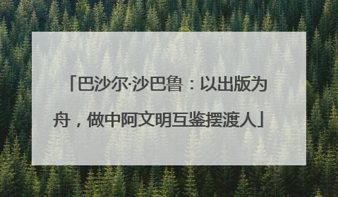 巴沙尔·沙巴鲁：以出版为舟，做中阿文明互鉴摆渡人