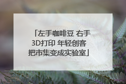 左手咖啡豆 右手3D打印 年轻创客把市集变成实验室