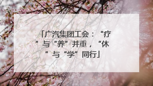广汽集团工会：“疗”与“养”并重，“休”与“学”同行