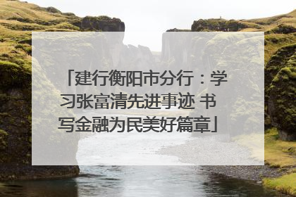 建行衡阳市分行：学习张富清先进事迹 书写金融为民美好篇章